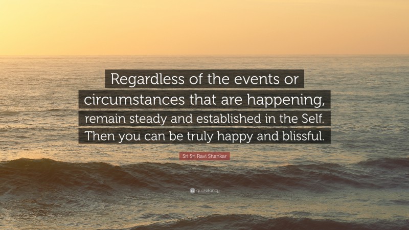 Sri Sri Ravi Shankar Quote: “Regardless of the events or circumstances that are happening, remain steady and established in the Self. Then you can be truly happy and blissful.”