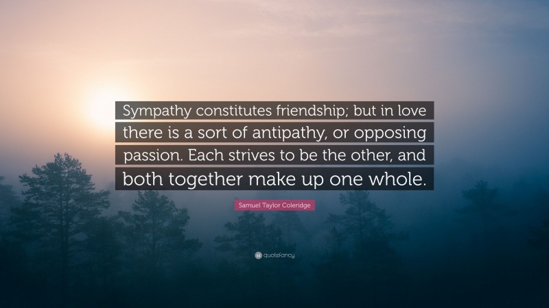 Samuel Taylor Coleridge Quote: “Sympathy constitutes friendship; but in love there is a sort of antipathy, or opposing passion. Each strives to be the other, and both together make up one whole.”