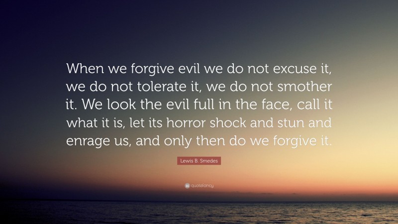 Lewis B. Smedes Quote: “When we forgive evil we do not excuse it, we do not tolerate it, we do not smother it. We look the evil full in the face, call it what it is, let its horror shock and stun and enrage us, and only then do we forgive it.”
