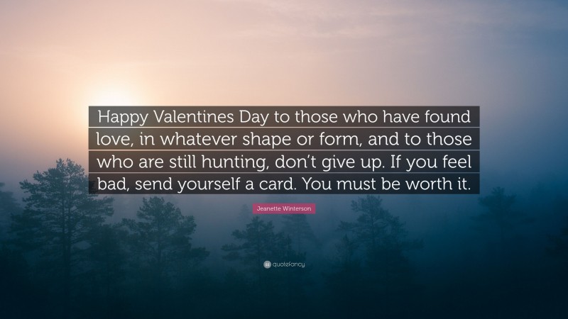 Jeanette Winterson Quote: “Happy Valentines Day to those who have found love, in whatever shape or form, and to those who are still hunting, don’t give up. If you feel bad, send yourself a card. You must be worth it.”
