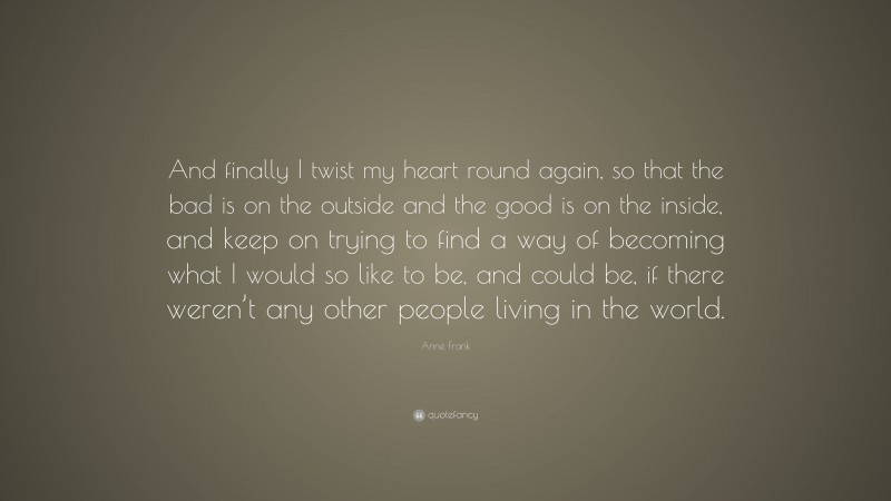 Anne Frank Quote: “And finally I twist my heart round again, so that the bad is on the outside and the good is on the inside, and keep on trying to find a way of becoming what I would so like to be, and could be, if there weren’t any other people living in the world.”