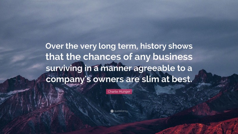 Charlie Munger Quote: “Over the very long term, history shows that the chances of any business surviving in a manner agreeable to a company's owners are slim at best.”