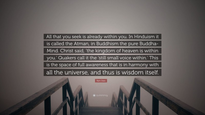 Ram Dass Quote: “All that you seek is already within you. In Hinduism it is called the Atman, in Buddhism the pure Buddha-Mind. Christ said, ‘the kingdom of heaven is within you.’ Quakers call it the ‘still small voice within.’ This is the space of full awareness that is in harmony with all the universe, and thus is wisdom itself.”