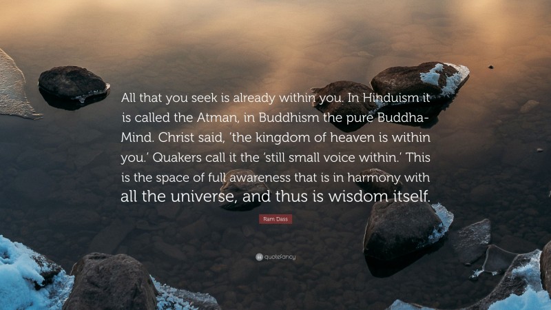 Ram Dass Quote: “All that you seek is already within you. In Hinduism it is called the Atman, in Buddhism the pure Buddha-Mind. Christ said, ‘the kingdom of heaven is within you.’ Quakers call it the ‘still small voice within.’ This is the space of full awareness that is in harmony with all the universe, and thus is wisdom itself.”