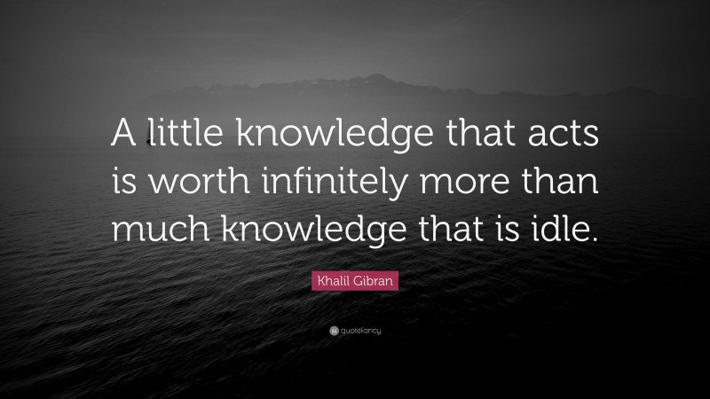 Khalil Gibran Quote: “A little knowledge that acts is worth infinitely more than much knowledge that is idle.”