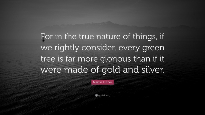 Martin Luther Quote: “For in the true nature of things, if we rightly consider, every green tree is far more glorious than if it were made of gold and silver.”