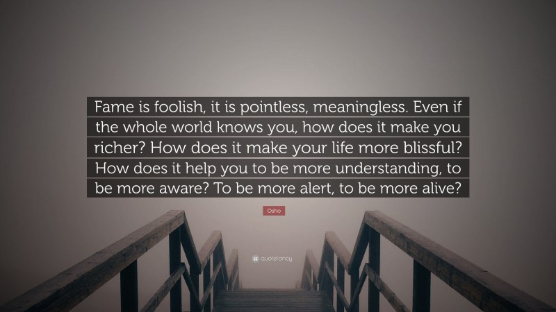 Osho Quote: “Fame is foolish, it is pointless, meaningless. Even if the whole world knows you, how does it make you richer? How does it make your life more blissful? How does it help you to be more understanding, to be more aware? To be more alert, to be more alive?”