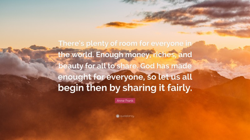 Anne Frank Quote: “There’s plenty of room for everyone in the world. Enough money, riches, and beauty for all to share. God has made enought for everyone, so let us all begin then by sharing it fairly.”