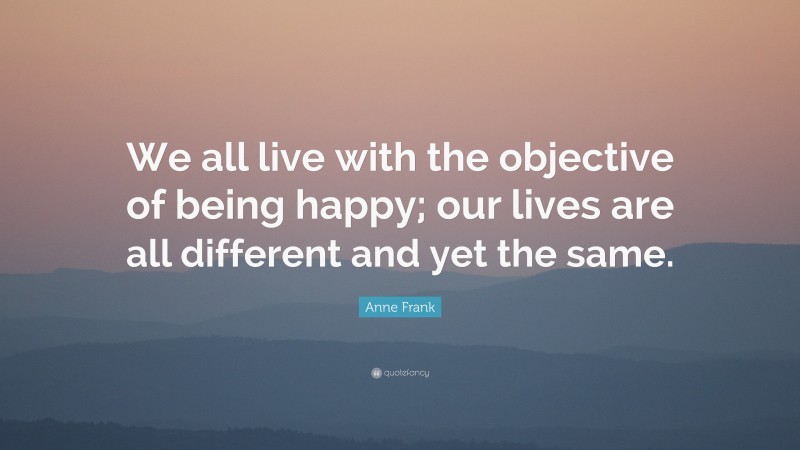 Anne Frank Quote: “We all live with the objective of being happy; our lives are all different and yet the same.”
