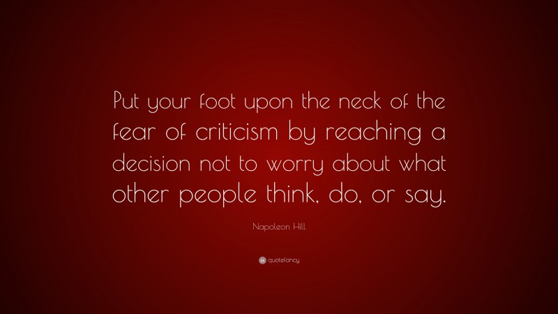 Napoleon Hill Quote: “Put your foot upon the neck of the fear of criticism by reaching a decision not to worry about what other people think, do, or say.”