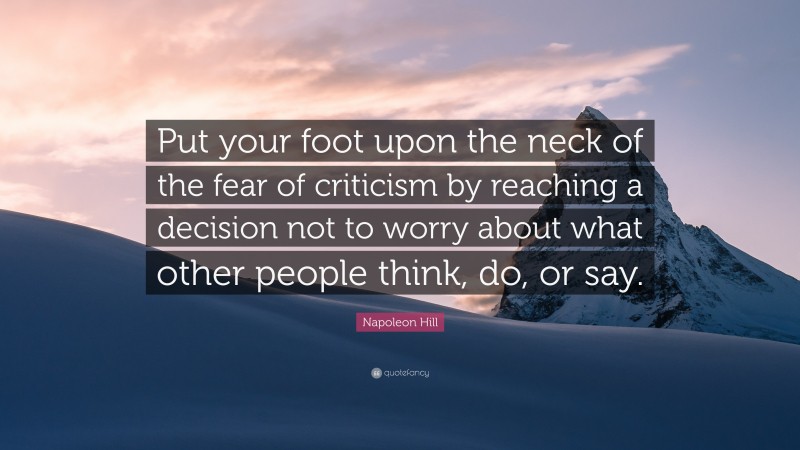 Napoleon Hill Quote: “Put your foot upon the neck of the fear of criticism by reaching a decision not to worry about what other people think, do, or say.”