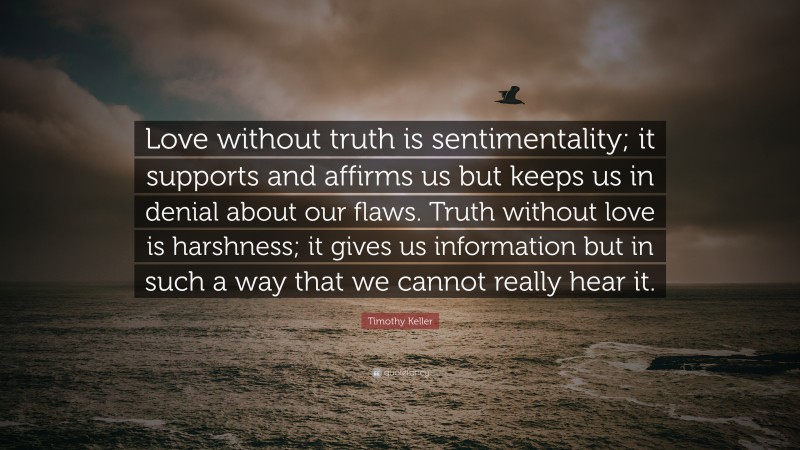 Timothy Keller Quote: “Love without truth is sentimentality; it supports and affirms us but keeps us in denial about our flaws. Truth without love is harshness; it gives us information but in such a way that we cannot really hear it.”