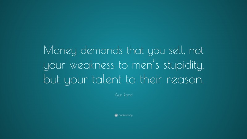 Ayn Rand Quote: “Money demands that you sell, not your weakness to men’s stupidity, but your talent to their reason.”