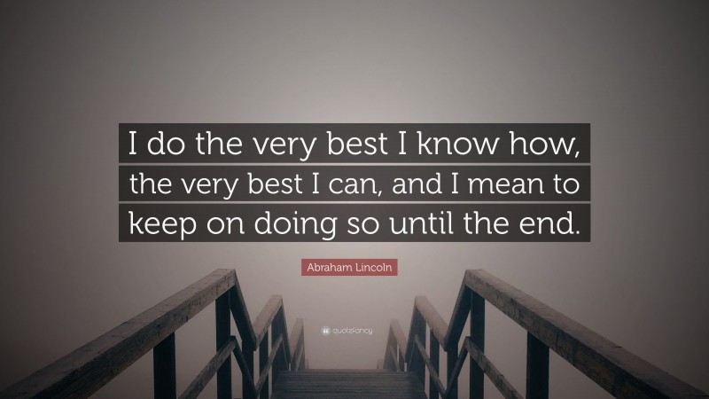 Abraham Lincoln Quote: “I do the very best I know how, the very best I can, and I mean to keep on doing so until the end.”