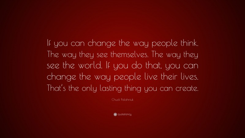 Chuck Palahniuk Quote: “If you can change the way people think. The way they see themselves. The way they see the world. If you do that, you can change the way people live their lives. That’s the only lasting thing you can create.”