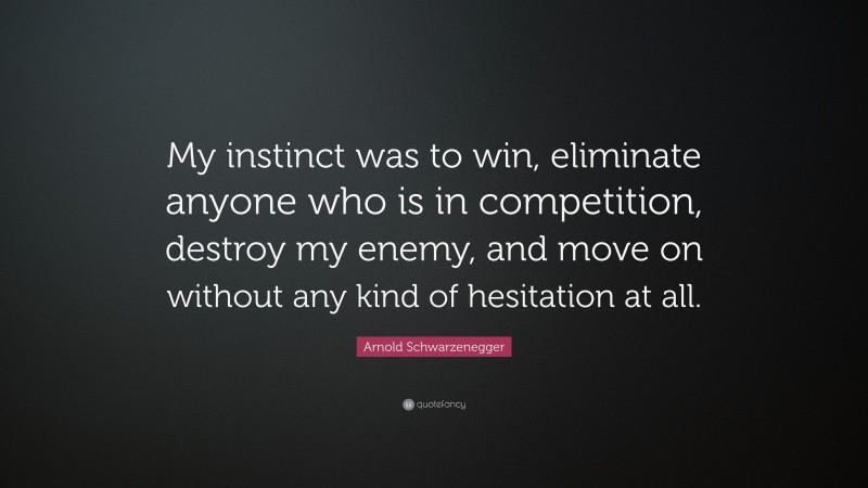 Arnold Schwarzenegger Quote: “My instinct was to win, eliminate anyone who is in competition, destroy my enemy, and move on without any kind of hesitation at all.”