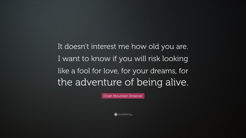 Oriah Mountain Dreamer Quote: “It doesn’t interest me how old you are. I want to know if you will risk looking like a fool for love, for your dreams, for the adventure of being alive.”
