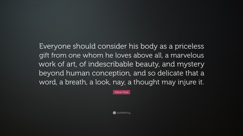Nikola Tesla Quote: “Everyone should consider his body as a priceless gift from one whom he loves above all, a marvelous work of art, of indescribable beauty, and mystery beyond human conception, and so delicate that a word, a breath, a look, nay, a thought may injure it.”