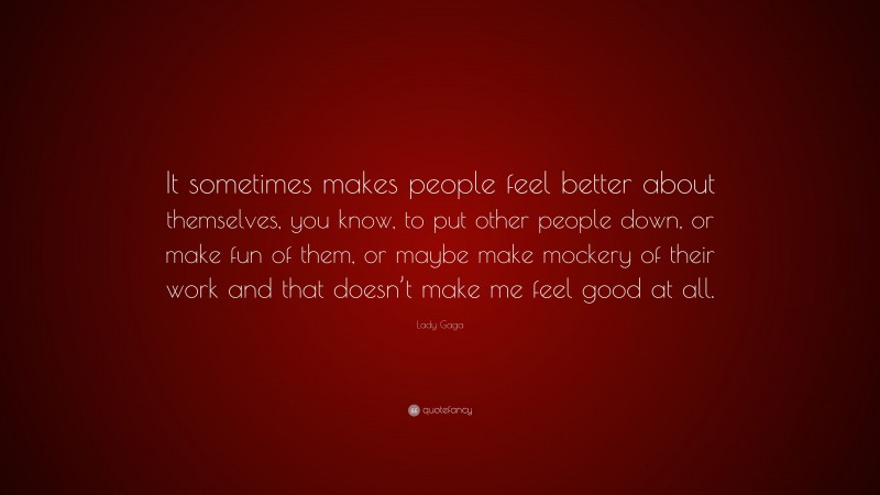Lady Gaga Quote: “It sometimes makes people feel better about themselves, you know, to put other people down, or make fun of them, or maybe make mockery of their work and that doesn’t make me feel good at all.”