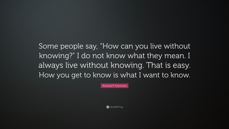 Richard P. Feynman Quote: “Some people say, “How can you live without knowing?” I do not know what they mean. I always live without knowing. That is easy. How you get to know is what I want to know.”