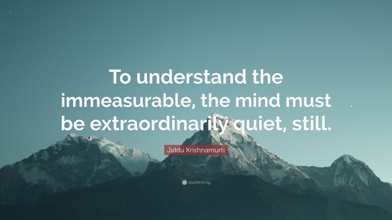 Jiddu Krishnamurti Quote: “To understand the immeasurable, the mind must be extraordinarily quiet, still.”