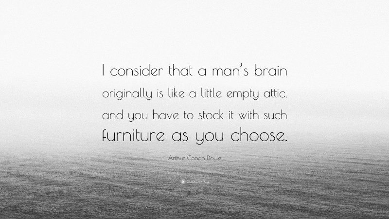 Arthur Conan Doyle Quote: “I consider that a man’s brain originally is like a little empty attic, and you have to stock it with such furniture as you choose.”