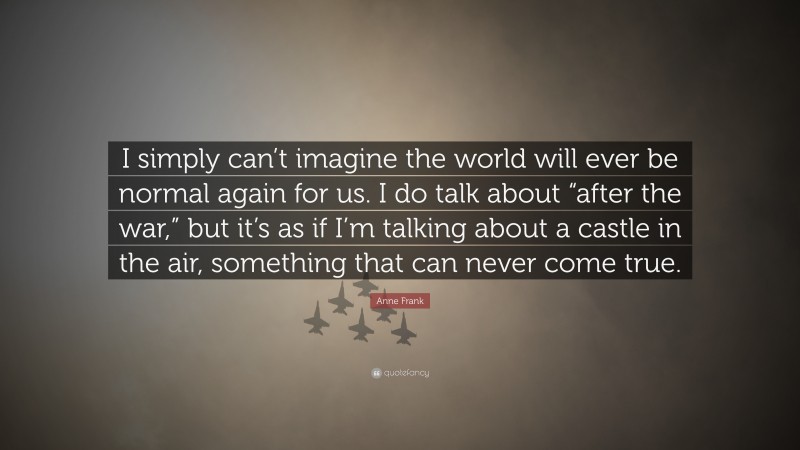 Anne Frank Quote: “I simply can’t imagine the world will ever be normal again for us. I do talk about “after the war,” but it’s as if I’m talking about a castle in the air, something that can never come true.”