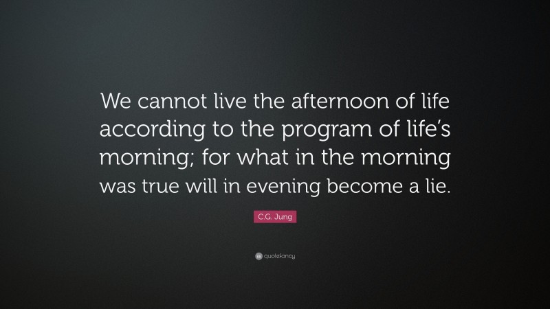 C.G. Jung Quote: “We cannot live the afternoon of life according to the program of life’s morning; for what in the morning was true will in evening become a lie.”