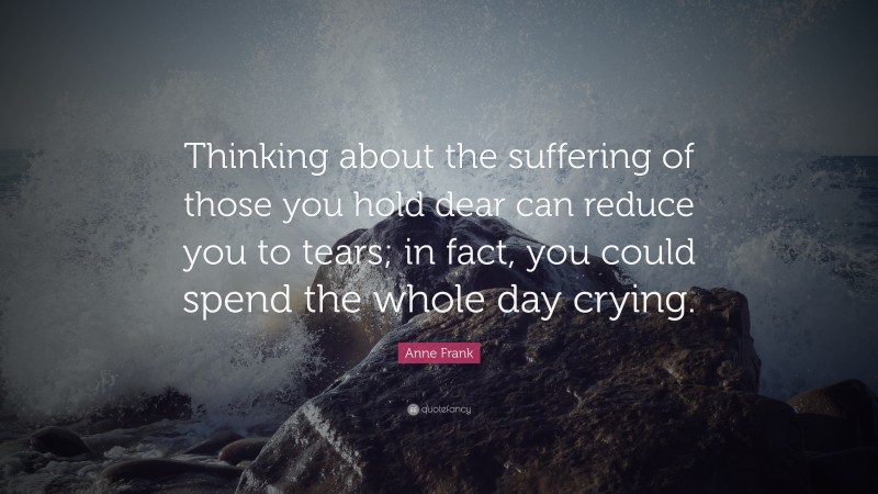 Anne Frank Quote: “Thinking about the suffering of those you hold dear can reduce you to tears; in fact, you could spend the whole day crying.”