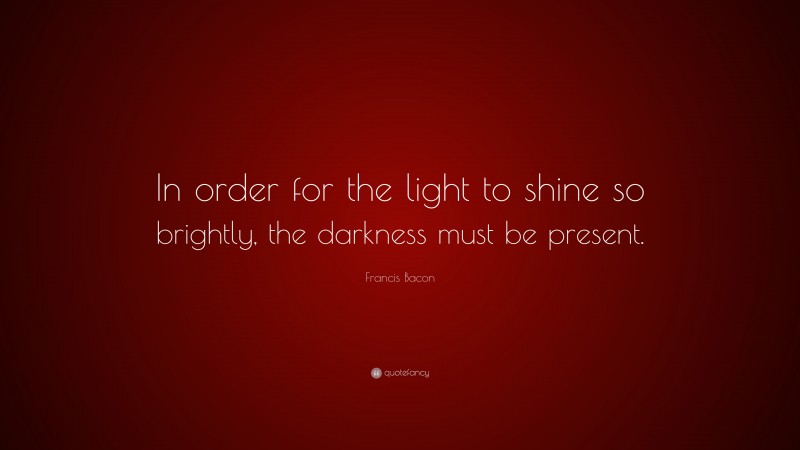 Francis Bacon Quote: “In order for the light to shine so brightly, the darkness must be present.”
