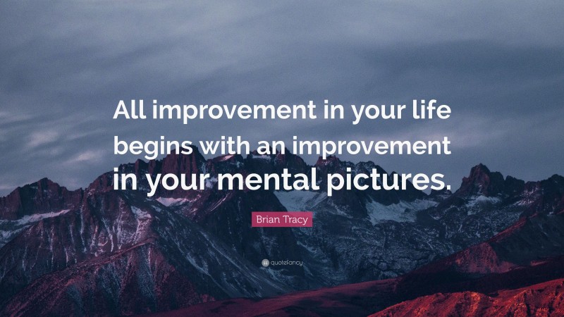 Brian Tracy Quote: “All improvement in your life begins with an improvement in your mental pictures.”
