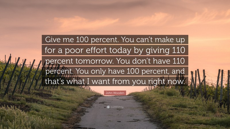 John Wooden Quote: “Give me 100 percent. You can’t make up for a poor effort today by giving 110 percent tomorrow. You don’t have 110 percent. You only have 100 percent, and that’s what I want from you right now.”
