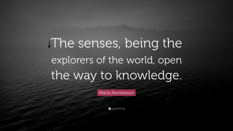 Maria Montessori Quote: “The senses, being the explorers of the world, open the way to knowledge.”