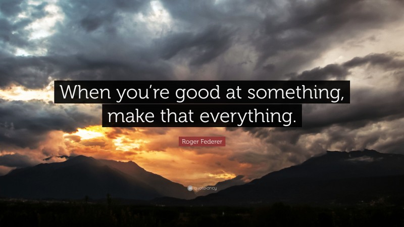 Roger Federer Quote: “When you’re good at something, make that everything.”