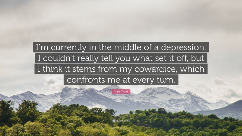 Anne Frank Quote: “I’m currently in the middle of a depression. I couldn’t really tell you what set it off, but I think it stems from my cowardice, which confronts me at every turn.”