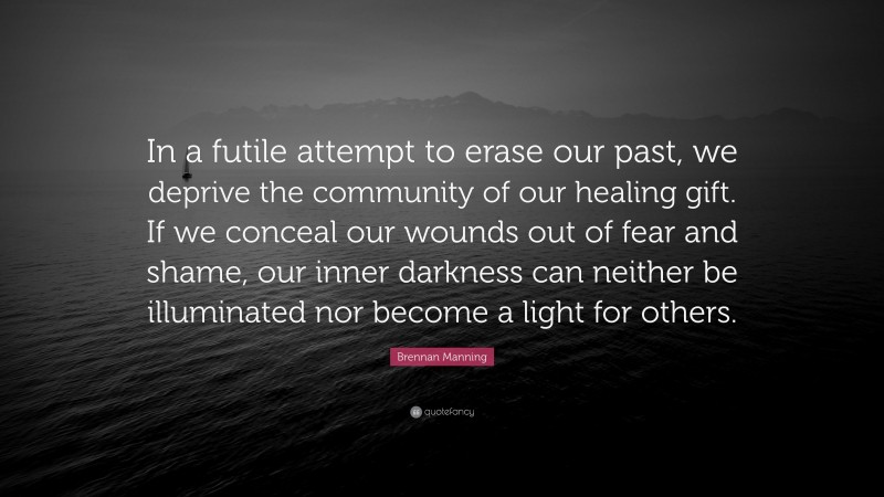 Brennan Manning Quote: “In a futile attempt to erase our past, we deprive the community of our healing gift. If we conceal our wounds out of fear and shame, our inner darkness can neither be illuminated nor become a light for others.”