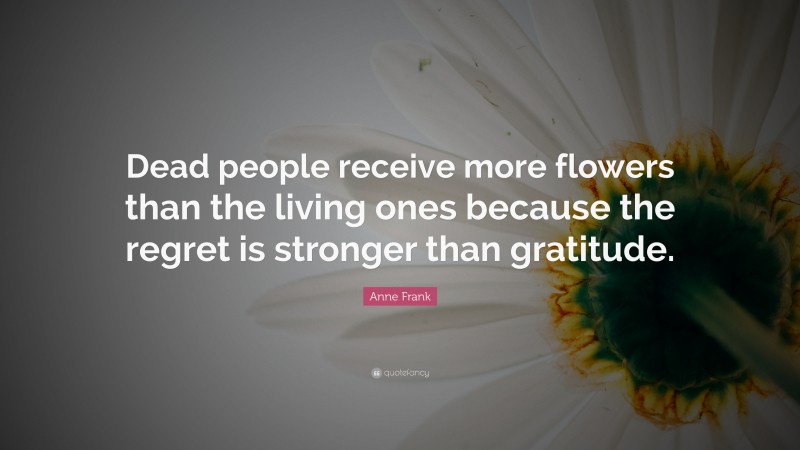 Anne Frank Quote: “Dead people receive more flowers than the living ones because the regret is stronger than gratitude.”