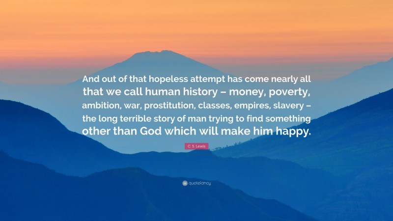 C. S. Lewis Quote: “And out of that hopeless attempt has come nearly all that we call human history – money, poverty, ambition, war, prostitution, classes, empires, slavery – the long terrible story of man trying to find something other than God which will make him happy.”
