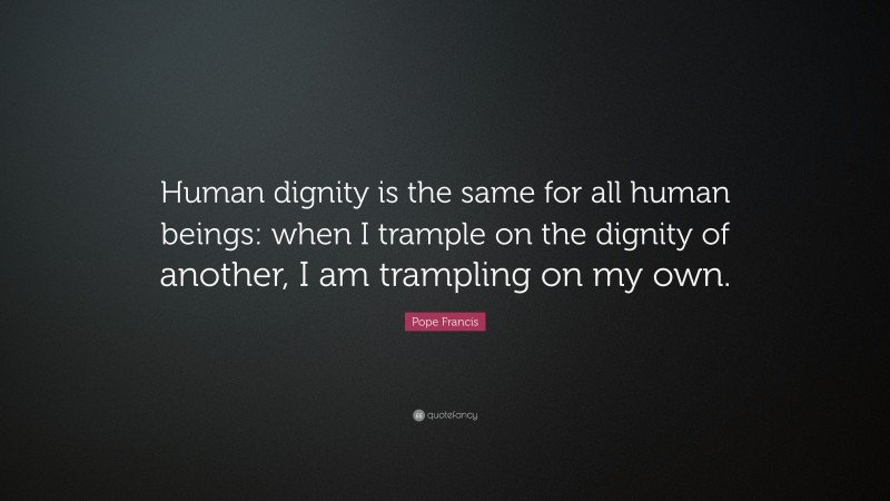 Pope Francis Quote: “Human dignity is the same for all human beings: when I trample on the dignity of another, I am trampling on my own.”