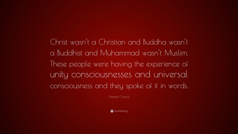 Deepak Chopra Quote: “Christ wasn’t a Christian and Buddha wasn’t a Buddhist and Muhammad wasn’t Muslim. These people were having the experience of unity consciousnesses and universal consciousness and they spoke of it in words.”