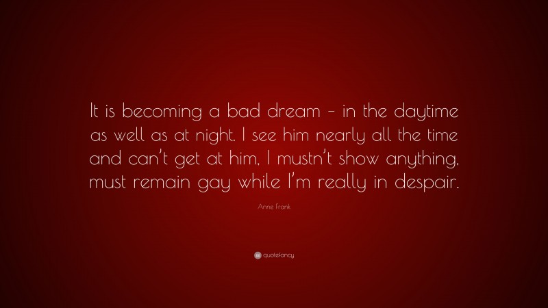 Anne Frank Quote: “It is becoming a bad dream – in the daytime as well as at night. I see him nearly all the time and can’t get at him, I mustn’t show anything, must remain gay while I’m really in despair.”