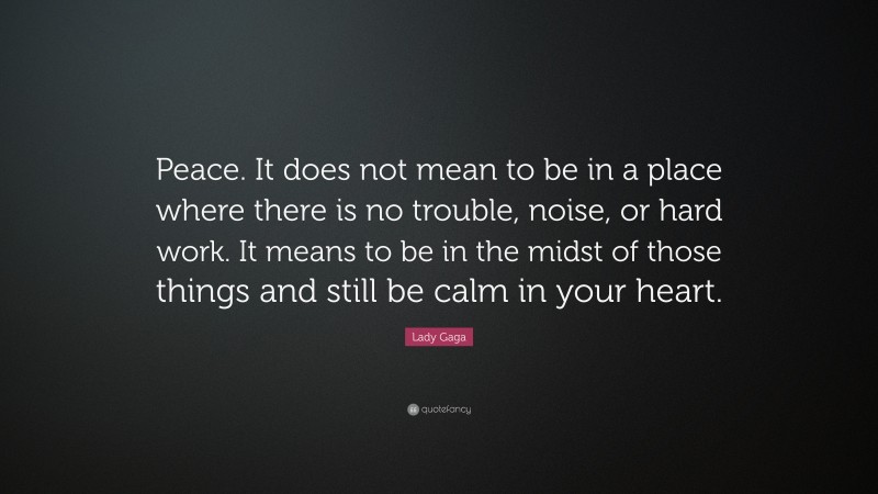 Lady Gaga Quote: “Peace. It does not mean to be in a place where there is no trouble, noise, or hard work. It means to be in the midst of those things and still be calm in your heart.”