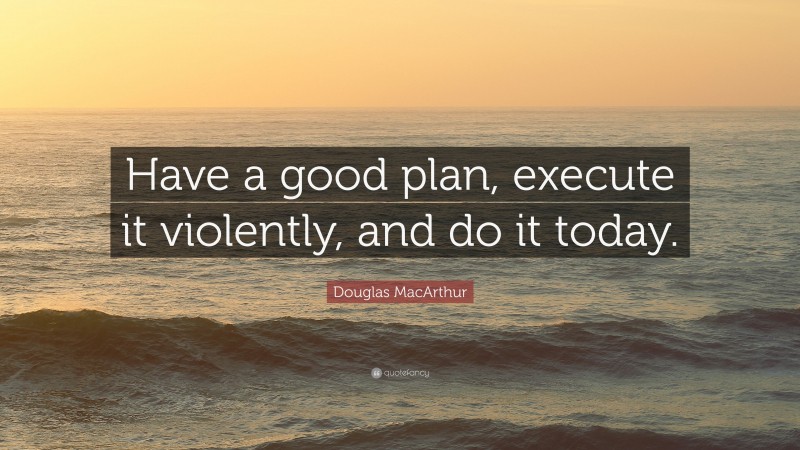 Douglas MacArthur Quote: “Have a good plan, execute it violently, and do it today.”