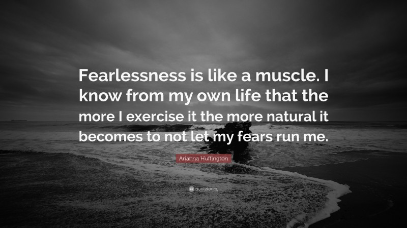 Arianna Huffington Quote: “Fearlessness is like a muscle. I know from my own life that the more I exercise it the more natural it becomes to not let my fears run me.”