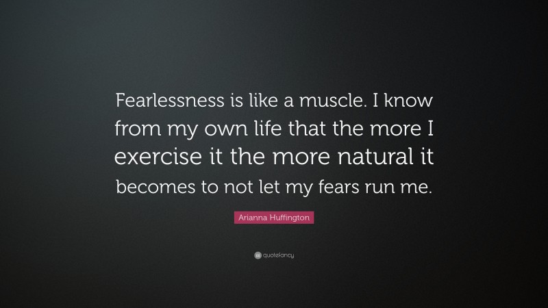 Arianna Huffington Quote: “Fearlessness is like a muscle. I know from my own life that the more I exercise it the more natural it becomes to not let my fears run me.”