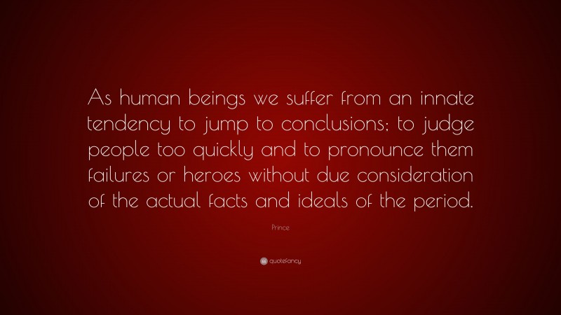 Prince Quote: “As human beings we suffer from an innate tendency to jump to conclusions; to judge people too quickly and to pronounce them failures or heroes without due consideration of the actual facts and ideals of the period.”