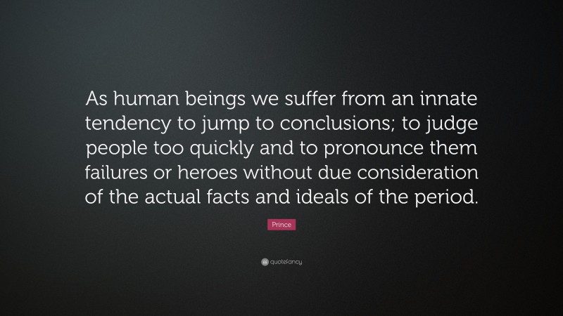 Prince Quote: “As human beings we suffer from an innate tendency to jump to conclusions; to judge people too quickly and to pronounce them failures or heroes without due consideration of the actual facts and ideals of the period.”