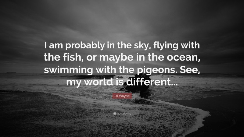 Lil Wayne Quote: “I am probably in the sky, flying with the fish, or maybe in the ocean, swimming with the pigeons. See, my world is different...”