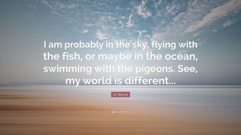 Lil Wayne Quote: “I am probably in the sky, flying with the fish, or maybe in the ocean, swimming with the pigeons. See, my world is different...”