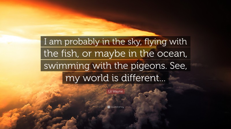 Lil Wayne Quote: “I am probably in the sky, flying with the fish, or maybe in the ocean, swimming with the pigeons. See, my world is different...”